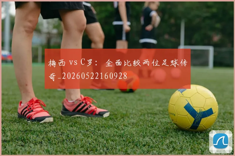梅西 vs C罗：全面比较两位足球传奇_20260522160928