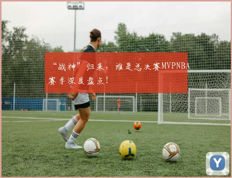 “战神”归来，谁是总决赛MVPNBA赛季深度盘点！