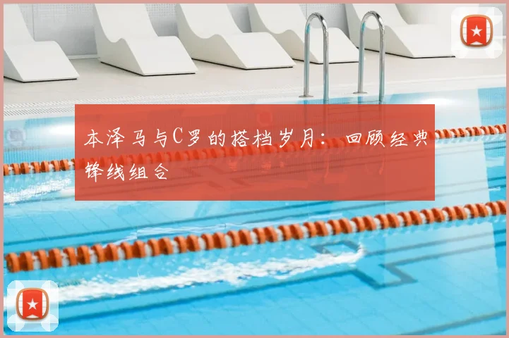 本泽马与C罗的搭档岁月：回顾经典锋线组合