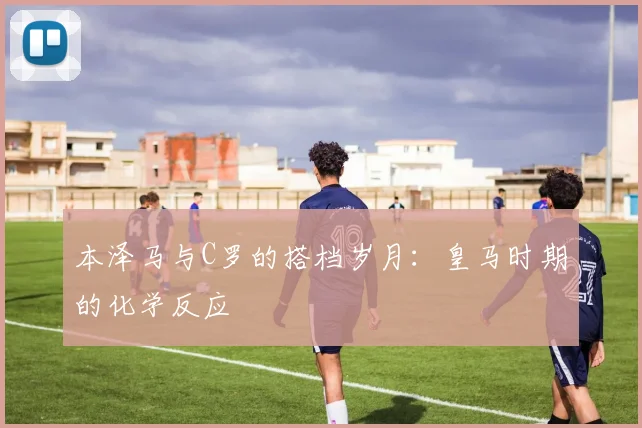 本泽马与C罗的搭档岁月：皇马时期的化学反应