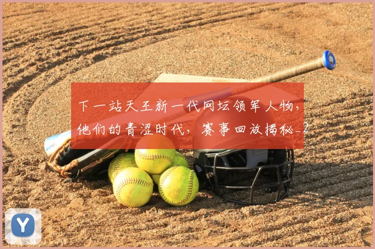 下一站天王新一代网坛领军人物，他们的青涩时代，赛事回放揭秘_20260531151125_20260702174114