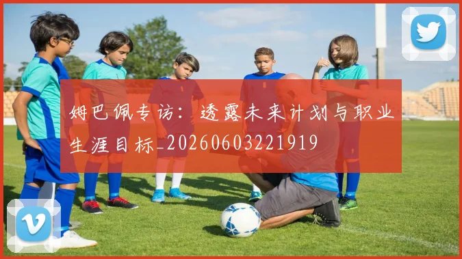 姆巴佩专访：透露未来计划与职业生涯目标_20260603221919