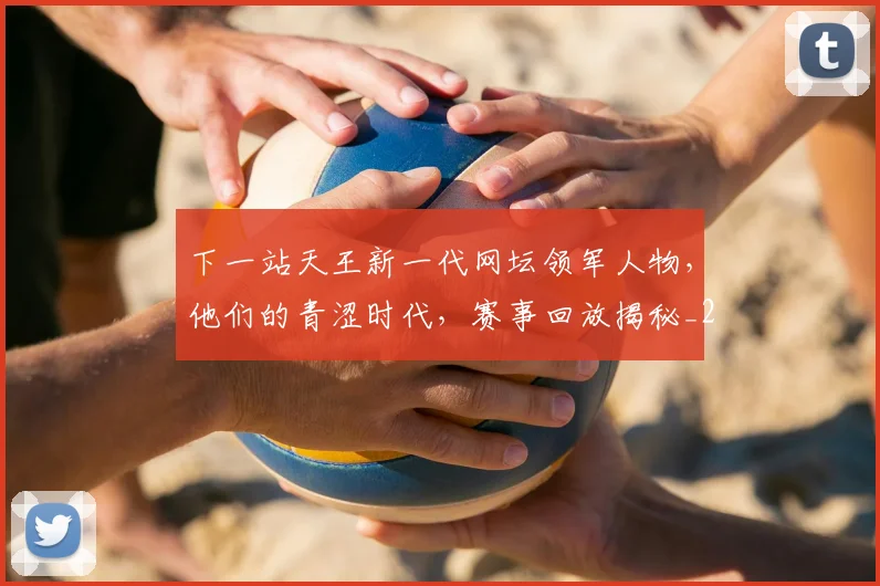 下一站天王新一代网坛领军人物，他们的青涩时代，赛事回放揭秘_20260531151125_20260702174114
