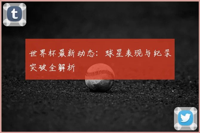 世界杯最新动态：球星表现与纪录突破全解析