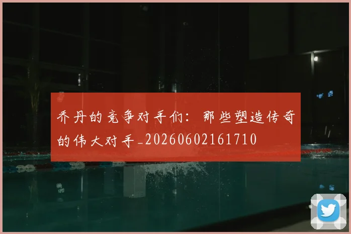 乔丹的竞争对手们：那些塑造传奇的伟大对手_20260602161710