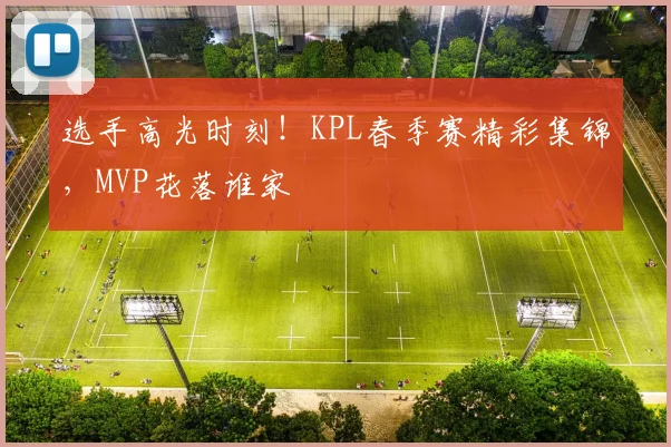 选手高光时刻！KPL春季赛精彩集锦，MVP花落谁家