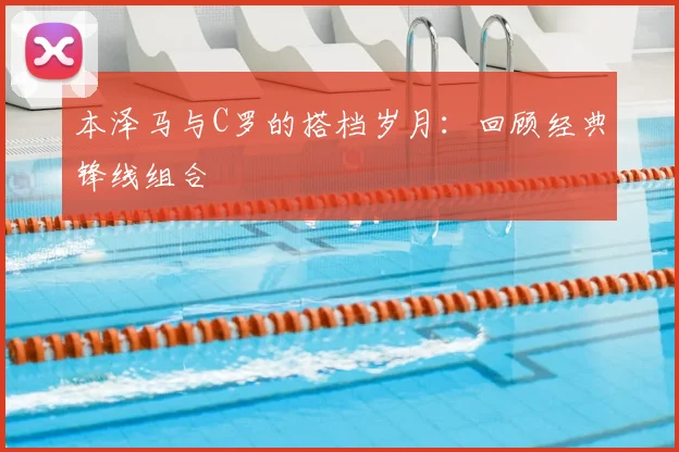 本泽马与C罗的搭档岁月：回顾经典锋线组合