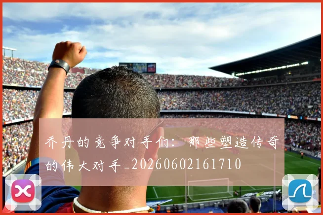 乔丹的竞争对手们：那些塑造传奇的伟大对手_20260602161710