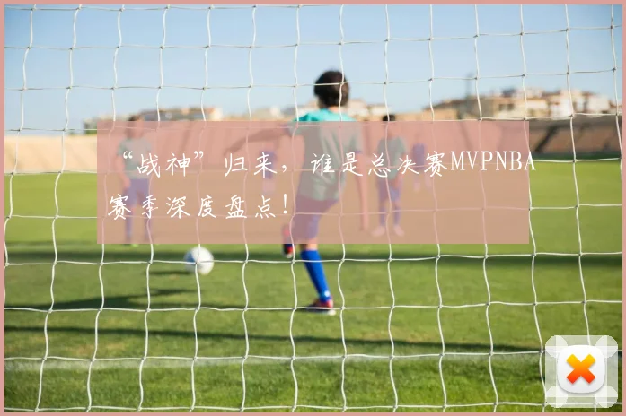 “战神”归来，谁是总决赛MVPNBA赛季深度盘点！
