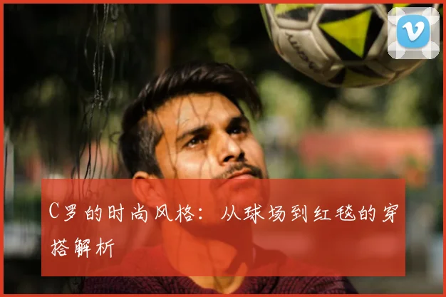C罗的时尚风格：从球场到红毯的穿搭解析