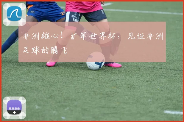 非洲雄心！扩军世界杯，见证非洲足球的腾飞