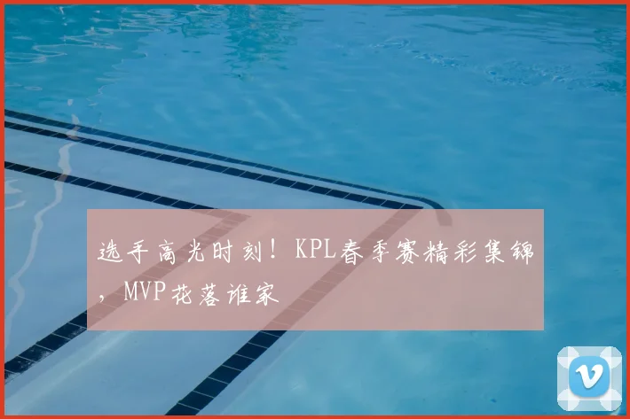 选手高光时刻！KPL春季赛精彩集锦，MVP花落谁家