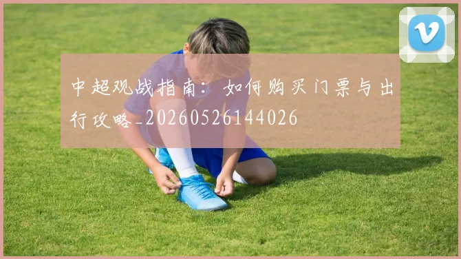 中超观战指南：如何购买门票与出行攻略_20260526144026