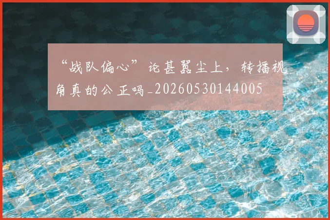 “战队偏心”论甚嚣尘上，转播视角真的公正吗_20260530144005