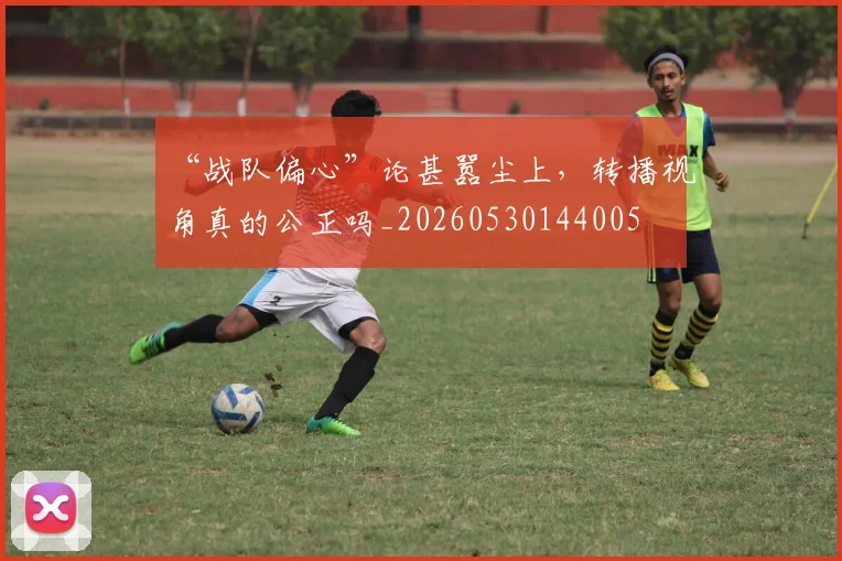 “战队偏心”论甚嚣尘上，转播视角真的公正吗_20260530144005